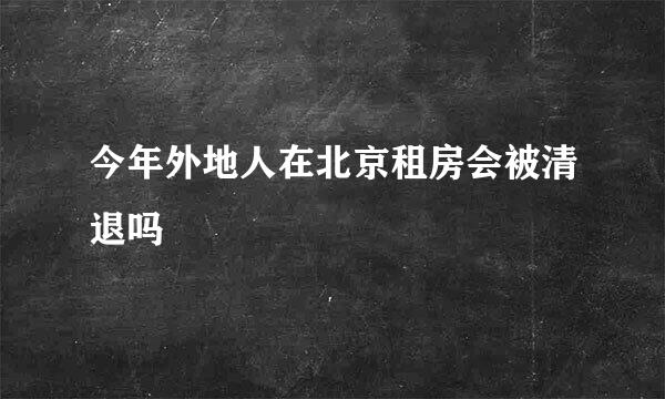 今年外地人在北京租房会被清退吗