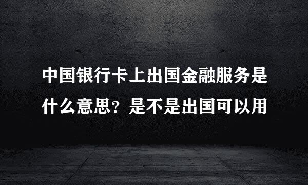 中国银行卡上出国金融服务是什么意思？是不是出国可以用