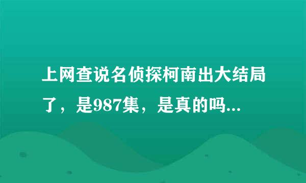 上网查说名侦探柯南出大结局了，是987集，是真的吗？还说哀死了，又有的说哀最后没变回原样，还有的说博士