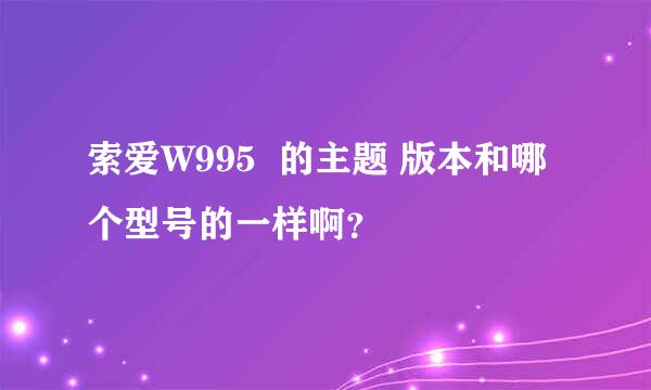 索爱W995  的主题 版本和哪个型号的一样啊？