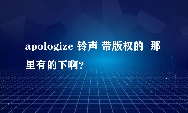 apologize 铃声 带版权的  那里有的下啊？