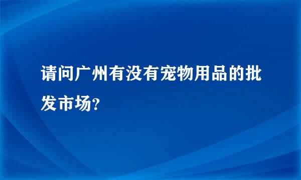 请问广州有没有宠物用品的批发市场？