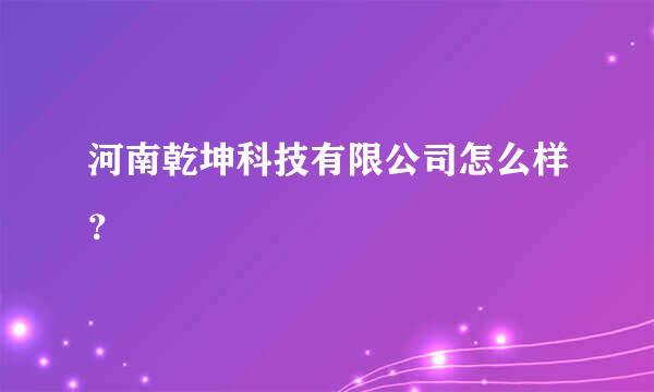 河南乾坤科技有限公司怎么样？