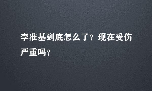 李准基到底怎么了？现在受伤严重吗？