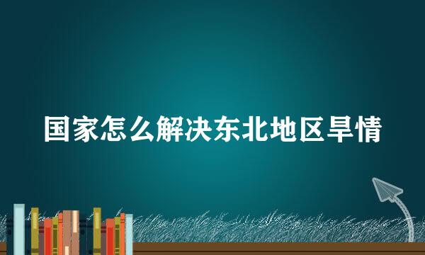 国家怎么解决东北地区旱情