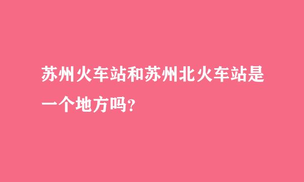 苏州火车站和苏州北火车站是一个地方吗？