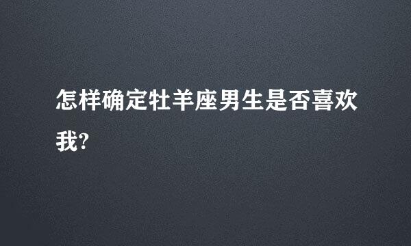 怎样确定牡羊座男生是否喜欢我?