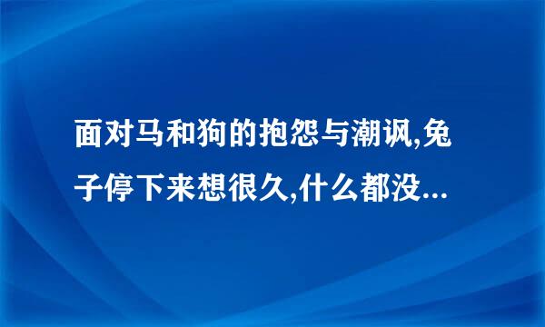 面对马和狗的抱怨与潮讽,兔子停下来想很久,什么都没说。你认为兔子在想什么呢？