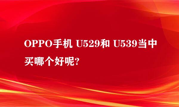 OPPO手机 U529和 U539当中买哪个好呢?