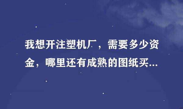 我想开注塑机厂，需要多少资金，哪里还有成熟的图纸买几套，请留言