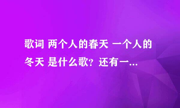 歌词 两个人的春天 一个人的冬天 是什么歌？还有一句好像是两个人的思念 一个人的孤单。一个女的唱