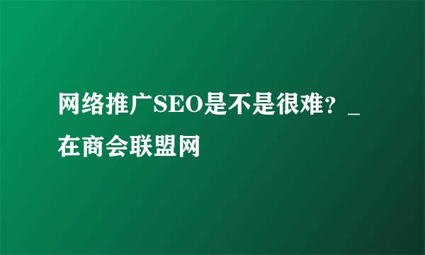 网络推广SEO是不是很难？_在商会联盟网