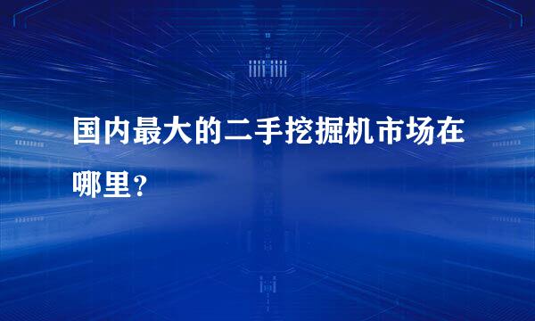 国内最大的二手挖掘机市场在哪里？