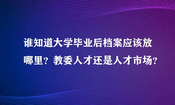 谁知道大学毕业后档案应该放哪里？教委人才还是人才市场？