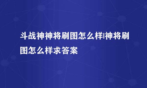 斗战神神将刷图怎么样|神将刷图怎么样求答案