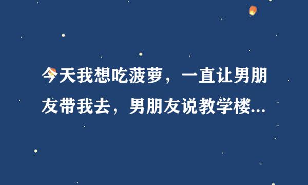 今天我想吃菠萝，一直让男朋友带我去，男朋友说教学楼里有卖的，我就相信了并且抱了他一下，快到教学楼了