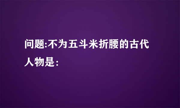 问题:不为五斗米折腰的古代人物是：