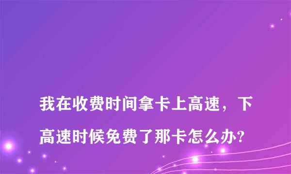 
我在收费时间拿卡上高速，下高速时候免费了那卡怎么办?
