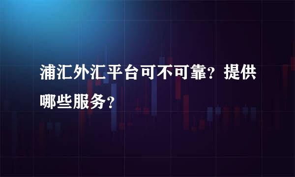 浦汇外汇平台可不可靠？提供哪些服务？