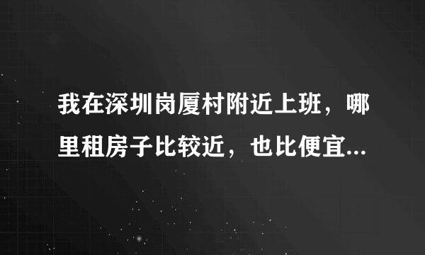 我在深圳岗厦村附近上班，哪里租房子比较近，也比便宜？有没有房子要转租的？