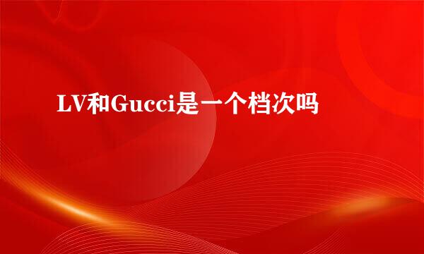 LV和Gucci是一个档次吗