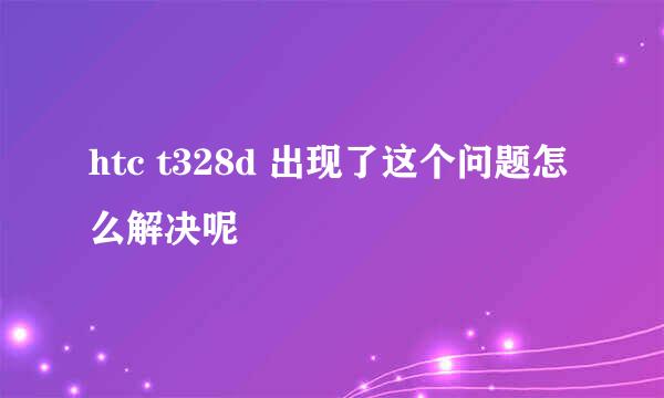 htc t328d 出现了这个问题怎么解决呢