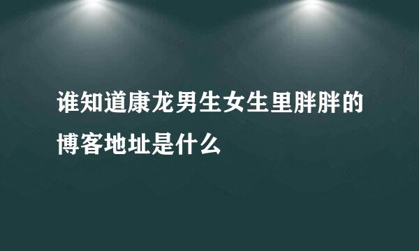 谁知道康龙男生女生里胖胖的博客地址是什么