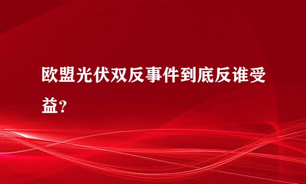 欧盟光伏双反事件到底反谁受益？