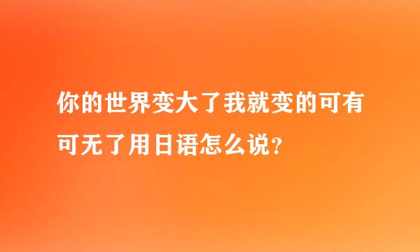 你的世界变大了我就变的可有可无了用日语怎么说？