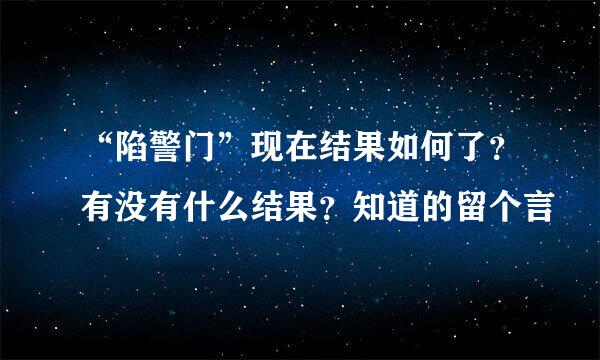 “陷警门”现在结果如何了？有没有什么结果？知道的留个言