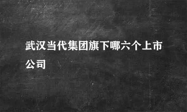 武汉当代集团旗下哪六个上市公司