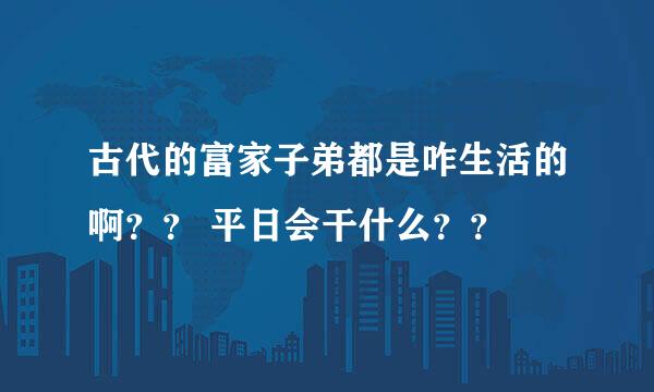 古代的富家子弟都是咋生活的啊？？ 平日会干什么？？