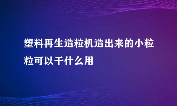 塑料再生造粒机造出来的小粒粒可以干什么用