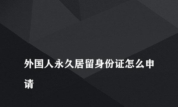 
外国人永久居留身份证怎么申请
