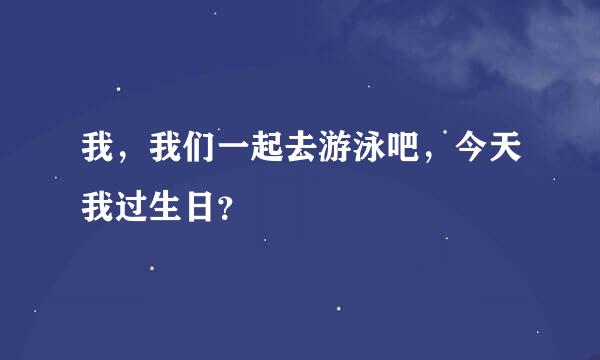 我，我们一起去游泳吧，今天我过生日？