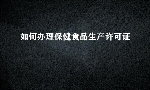 如何办理保健食品生产许可证