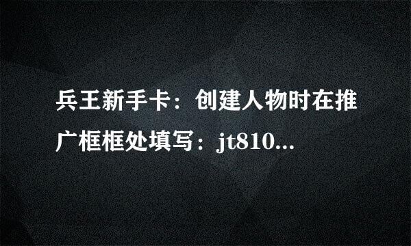 兵王新手卡：创建人物时在推广框框处填写：jt8108 进入游戏即可获得兵王激战大礼包！