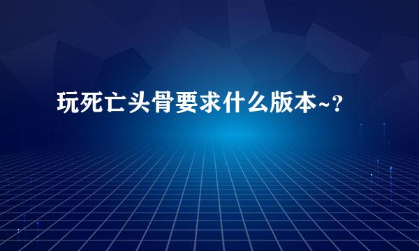 玩死亡头骨要求什么版本~？