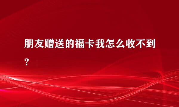 朋友赠送的福卡我怎么收不到？