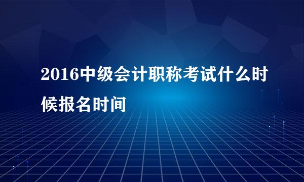 2016中级会计职称考试什么时候报名时间