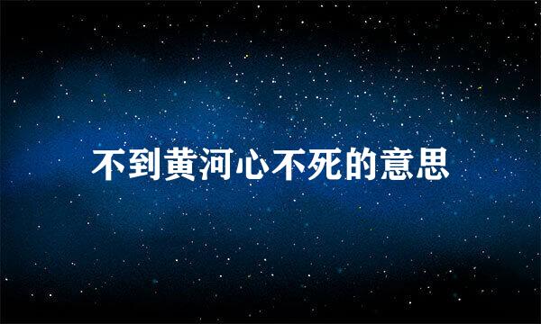 不到黄河心不死的意思