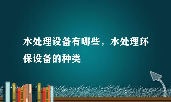 水处理设备有哪些，水处理环保设备的种类