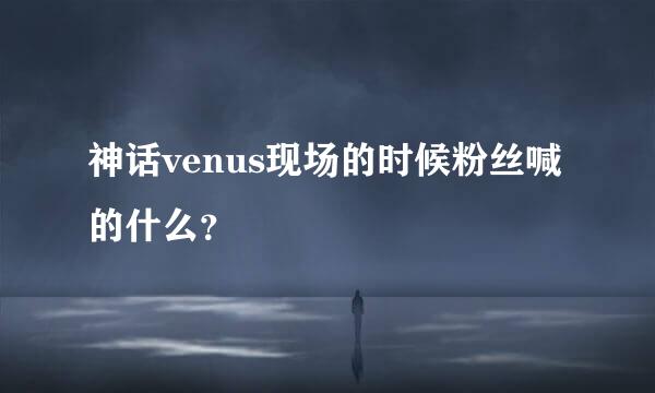 神话venus现场的时候粉丝喊的什么？