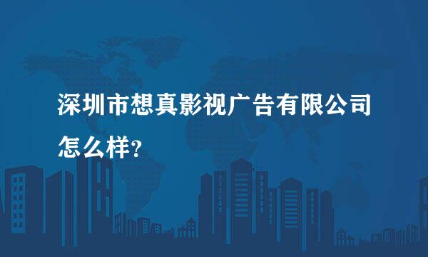 深圳市想真影视广告有限公司怎么样？