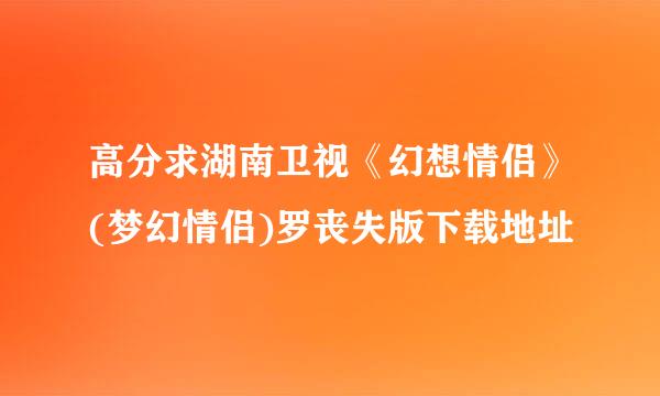 高分求湖南卫视《幻想情侣》(梦幻情侣)罗丧失版下载地址