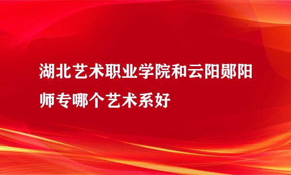 湖北艺术职业学院和云阳郧阳师专哪个艺术系好