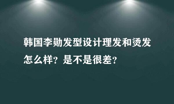 韩国李勋发型设计理发和烫发怎么样？是不是很差？