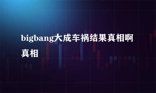 bigbang大成车祸结果真相啊真相