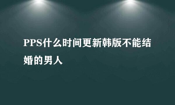 PPS什么时间更新韩版不能结婚的男人