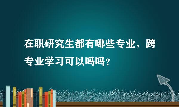 在职研究生都有哪些专业，跨专业学习可以吗吗？